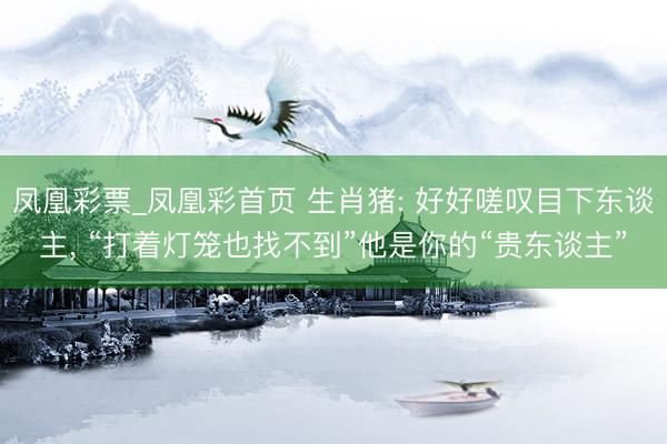 凤凰彩票_凤凰彩首页 生肖猪: 好好嗟叹目下东谈主， “打着灯笼也找不到”他是你的“贵东谈主”