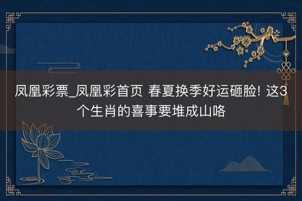 凤凰彩票_凤凰彩首页 春夏换季好运砸脸! 这3个生肖的喜事要堆成山咯