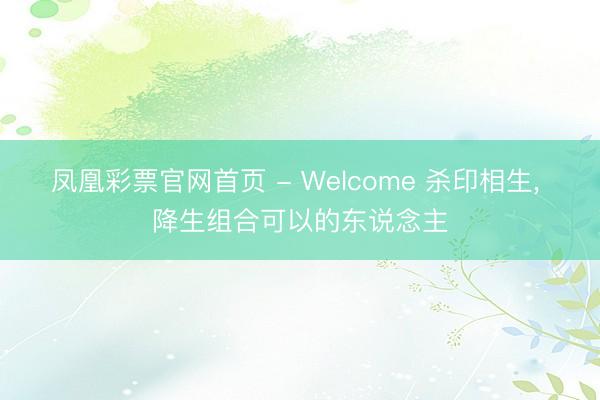 凤凰彩票官网首页 - Welcome 杀印相生， 降生组合可以的东说念主