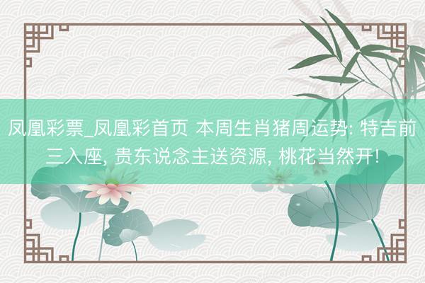 凤凰彩票_凤凰彩首页 本周生肖猪周运势: 特吉前三入座， 贵东说念主送资源， 桃花当然开!