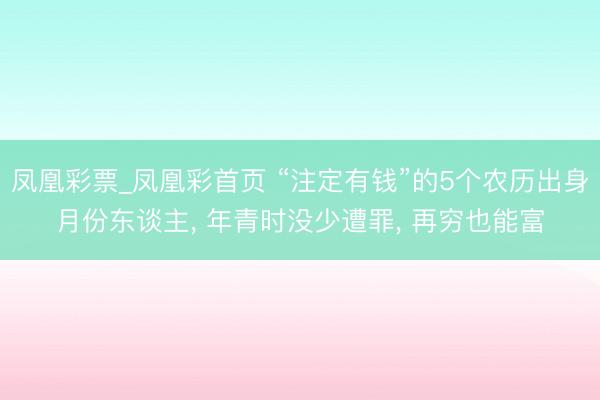 凤凰彩票_凤凰彩首页 “注定有钱”的5个农历出身月份东谈主， 年青时没少遭罪， 再穷也能富