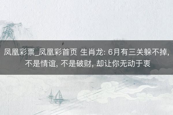 凤凰彩票_凤凰彩首页 生肖龙: 6月有三关躲不掉， 不是情谊， 不是破财， 却让你无动于衷