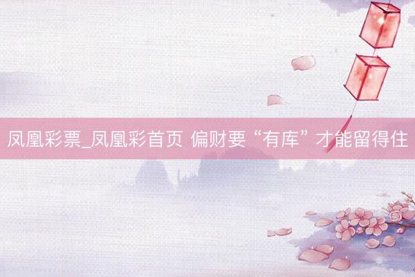 凤凰彩票_凤凰彩首页 偏财要 “有库” 才能留得住
