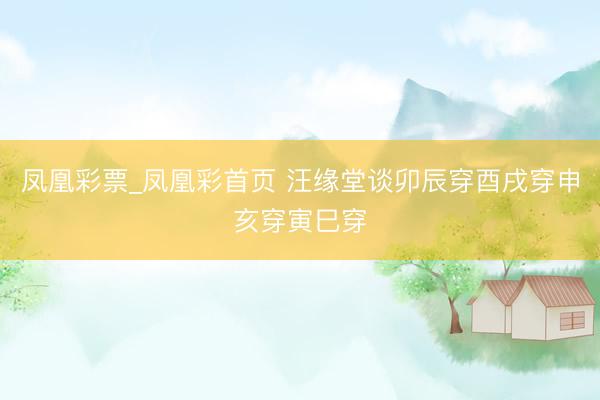 凤凰彩票_凤凰彩首页 汪缘堂谈卯辰穿酉戌穿申亥穿寅巳穿