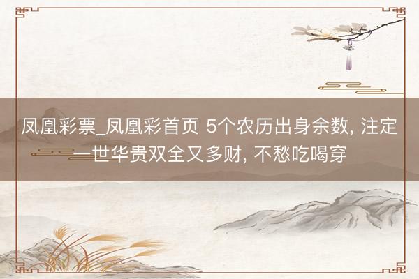 凤凰彩票_凤凰彩首页 5个农历出身余数， 注定一世华贵双全又多财， 不愁吃喝穿