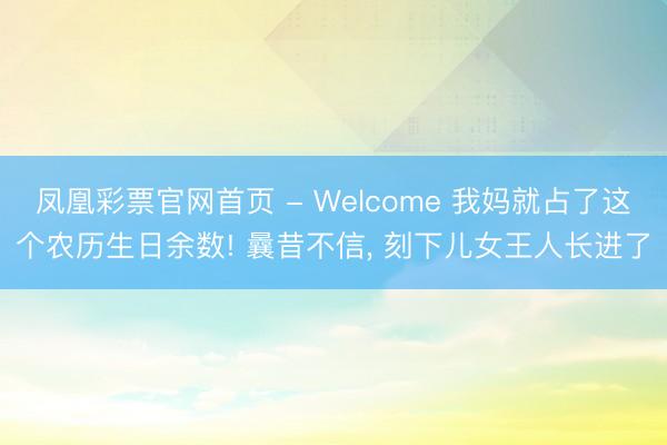 凤凰彩票官网首页 - Welcome 我妈就占了这个农历生日余数! 曩昔不信， 刻下儿女王人长进了