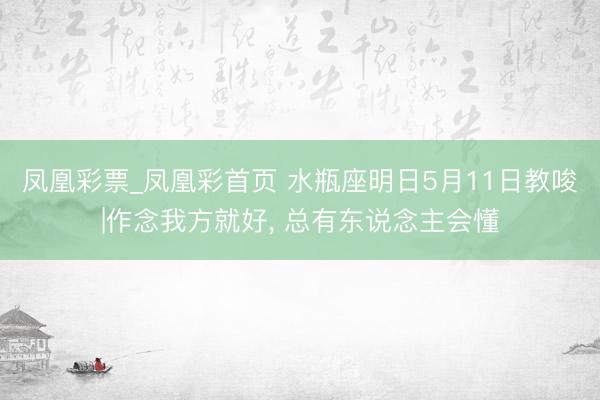 凤凰彩票_凤凰彩首页 水瓶座明日5月11日教唆|作念我方就好， 总有东说念主会懂