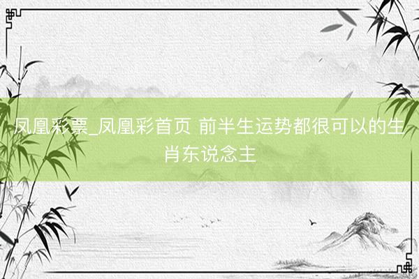 凤凰彩票_凤凰彩首页 前半生运势都很可以的生肖东说念主