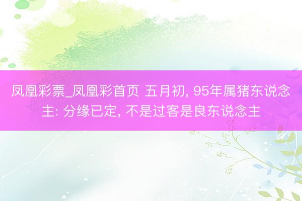 凤凰彩票_凤凰彩首页 五月初， 95年属猪东说念主: 分缘已定， 不是过客是良东说念主
