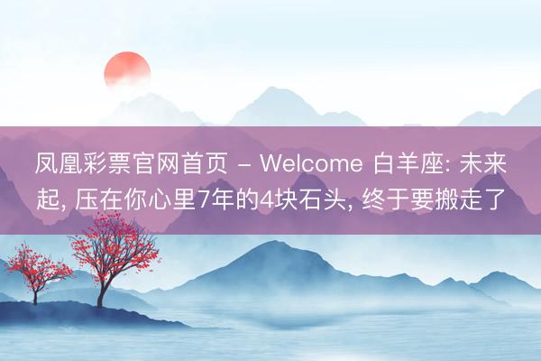 凤凰彩票官网首页 - Welcome 白羊座: 未来起， 压在你心里7年的4块石头， 终于要搬走了