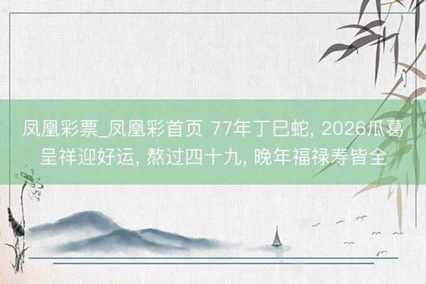 凤凰彩票_凤凰彩首页 77年丁巳蛇， 2026瓜葛呈祥迎好运， 熬过四十九， 晚年福禄寿皆全