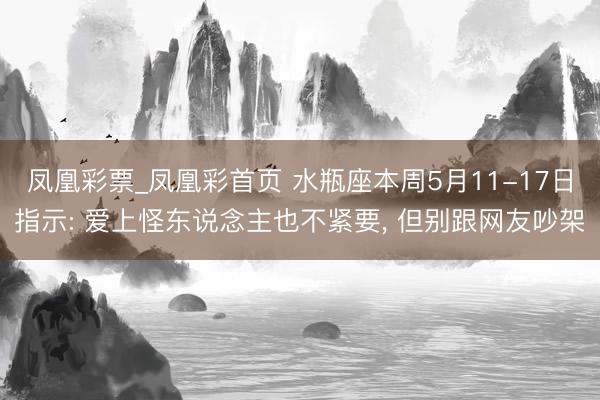 凤凰彩票_凤凰彩首页 水瓶座本周5月11-17日指示: 爱上怪东说念主也不紧要， 但别跟网友吵架
