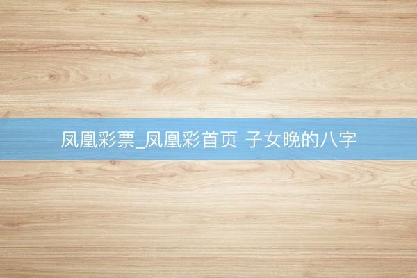 凤凰彩票_凤凰彩首页 子女晚的八字