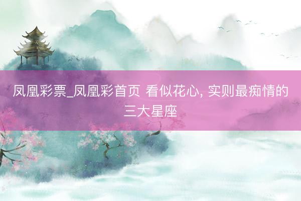 凤凰彩票_凤凰彩首页 看似花心， 实则最痴情的三大星座