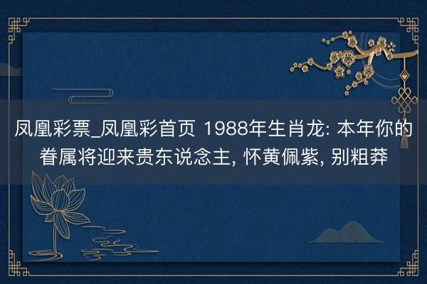 凤凰彩票_凤凰彩首页 1988年生肖龙: 本年你的眷属将迎来贵东说念主, 怀黄佩紫, 别粗莽