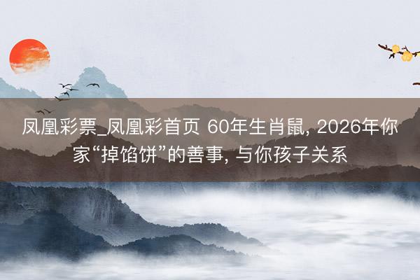 凤凰彩票_凤凰彩首页 60年生肖鼠， 2026年你家“掉馅饼”的善事， 与你孩子关系