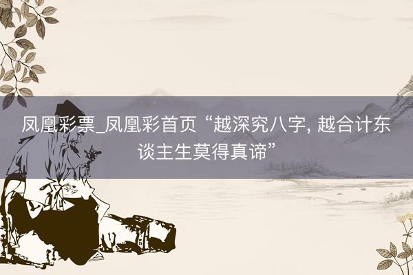 凤凰彩票_凤凰彩首页 “越深究八字， 越合计东谈主生莫得真谛”