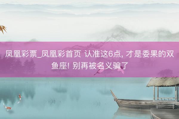 凤凰彩票_凤凰彩首页 认准这6点， 才是委果的双鱼座! 别再被名义骗了