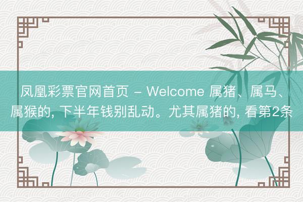 凤凰彩票官网首页 - Welcome 属猪、属马、属猴的， 下半年钱别乱动。尤其属猪的， 看第2条