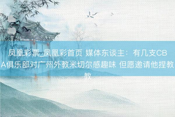 凤凰彩票_凤凰彩首页 媒体东谈主：有几支CBA俱乐部对广州外教米切尔感趣味 但愿邀请他捏教