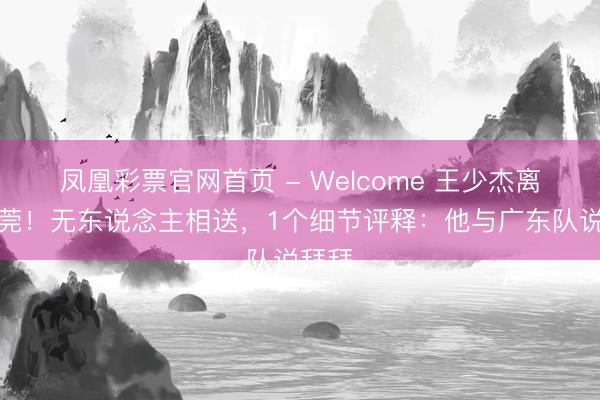 凤凰彩票官网首页 - Welcome 王少杰离开东莞！无东说念主相送，1个细节评释：他与广东队说拜拜
