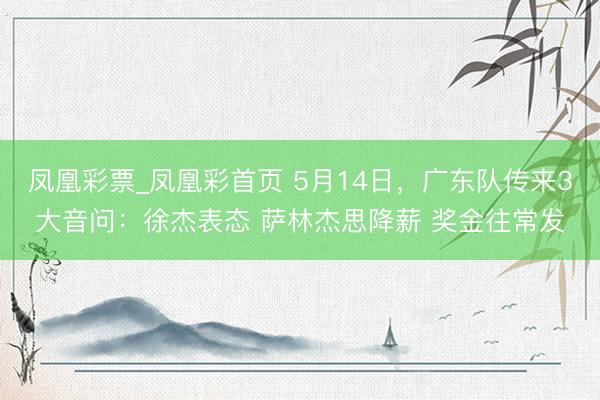 凤凰彩票_凤凰彩首页 5月14日，广东队传来3大音问：徐杰表态 萨林杰思降薪 奖金往常发