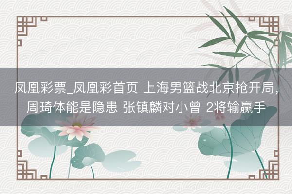 凤凰彩票_凤凰彩首页 上海男篮战北京抢开局，周琦体能是隐患 张镇麟对小曾 2将输赢手