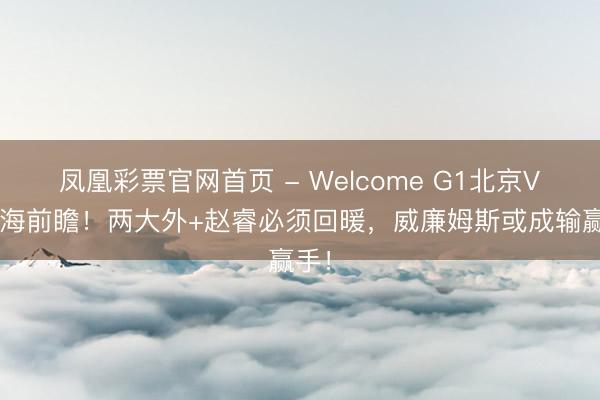 凤凰彩票官网首页 - Welcome G1北京VS上海前瞻！两大外+赵睿必须回暖，威廉姆斯或成输赢手！