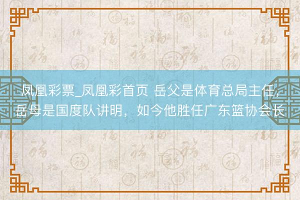 凤凰彩票_凤凰彩首页 岳父是体育总局主任,岳母是国度队讲明,如今他胜任广东篮协会长