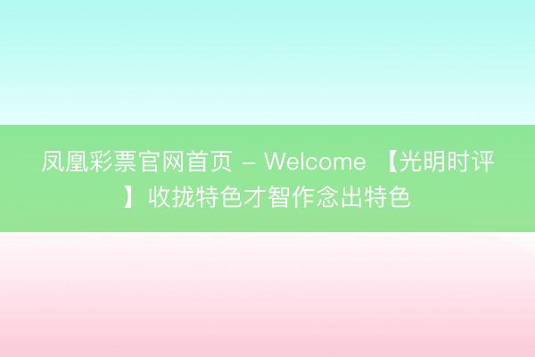 凤凰彩票官网首页 - Welcome 【光明时评】收拢特色才智作念出特色