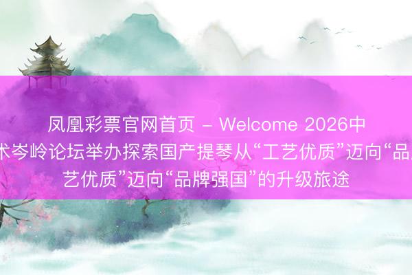 凤凰彩票官网首页 - Welcome 2026中国（北京）提琴艺术岑岭论坛举办探索国产提琴从“工艺优质”迈向“品牌强国”的升级旅途
