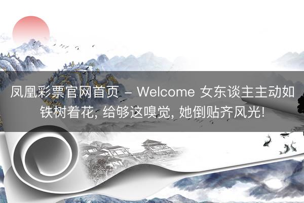 凤凰彩票官网首页 - Welcome 女东谈主主动如铁树着花， 给够这嗅觉， 她倒贴齐风光!