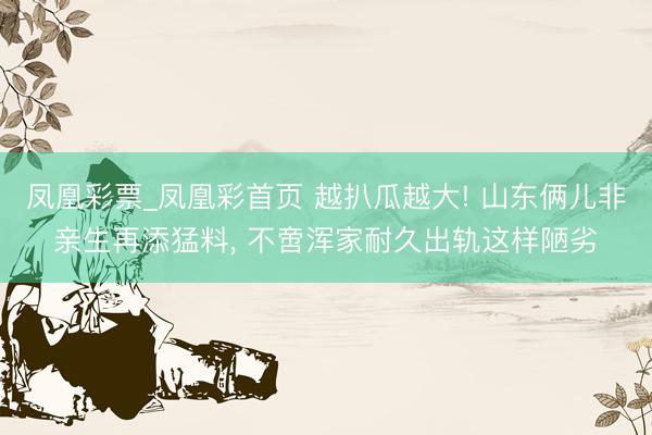 凤凰彩票_凤凰彩首页 越扒瓜越大! 山东俩儿非亲生再添猛料, 不啻浑家耐久出轨这样陋劣