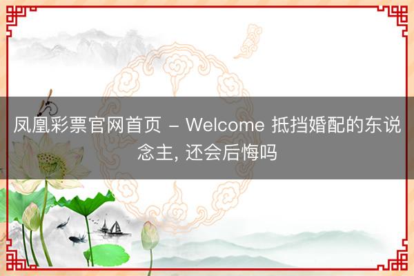 凤凰彩票官网首页 - Welcome 抵挡婚配的东说念主， 还会后悔吗