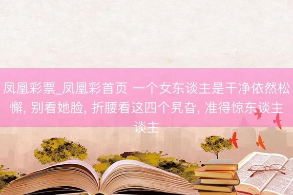 凤凰彩票_凤凰彩首页 一个女东谈主是干净依然松懈， 别看她脸， 折腰看这四个旯旮， 准得惊东谈主