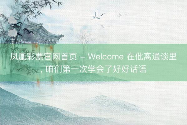 凤凰彩票官网首页 - Welcome 在仳离通谈里， 咱们第一次学会了好好话语