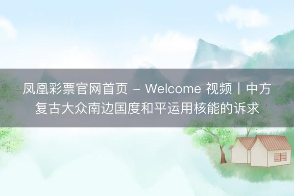 凤凰彩票官网首页 - Welcome 视频丨中方复古大众南边国度和平运用核能的诉求