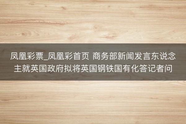 凤凰彩票_凤凰彩首页 商务部新闻发言东说念主就英国政府拟将英国钢铁国有化答记者问