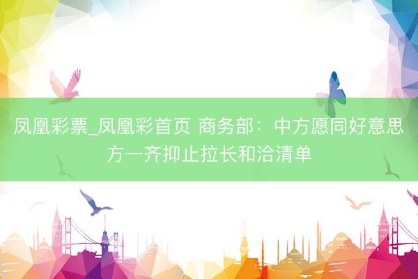 凤凰彩票_凤凰彩首页 商务部：中方愿同好意思方一齐抑止拉长和洽清单