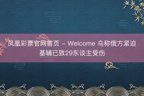 凤凰彩票官网首页 - Welcome 乌称俄方紧迫基辅已致29东谈主受伤