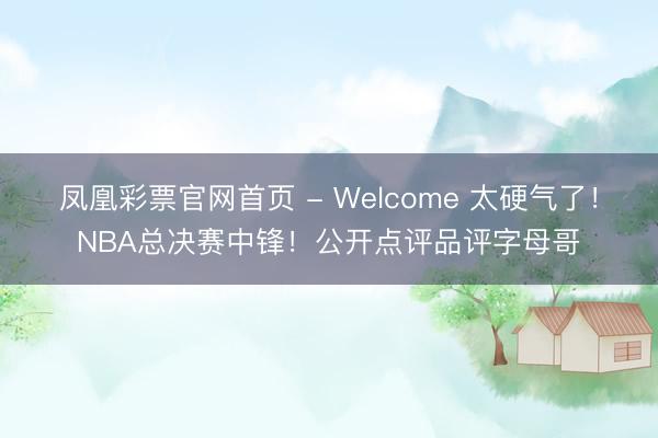 凤凰彩票官网首页 - Welcome 太硬气了！NBA总决赛中锋！公开点评品评字母哥