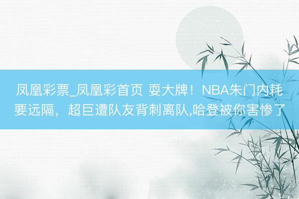 凤凰彩票_凤凰彩首页 耍大牌！NBA朱门内耗要远隔，超巨遭队友背刺离队，哈登被你害惨了