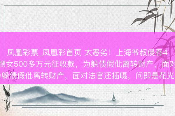 凤凰彩票_凤凰彩首页 太恶劣！上海爷叔侵吞4个姐姐、患精神疾病外甥女500多万元征收款，为躲债假仳离转财产，面对法官还插嗫，问即是花光了