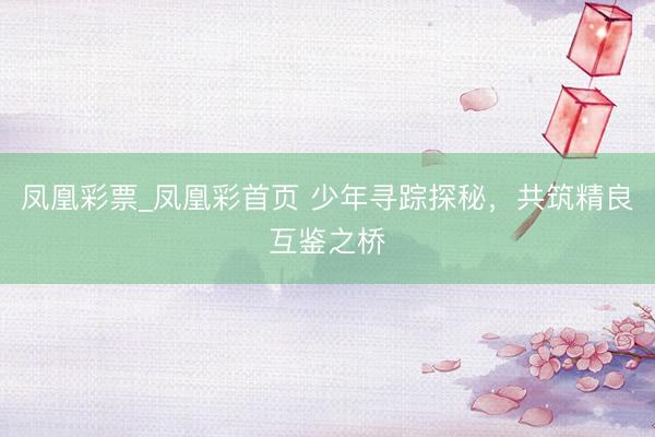 凤凰彩票_凤凰彩首页 少年寻踪探秘，共筑精良互鉴之桥