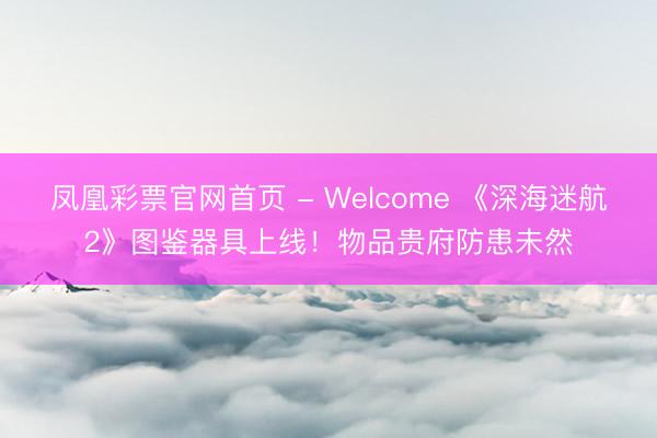 凤凰彩票官网首页 - Welcome 《深海迷航2》图鉴器具上线！物品贵府防患未然