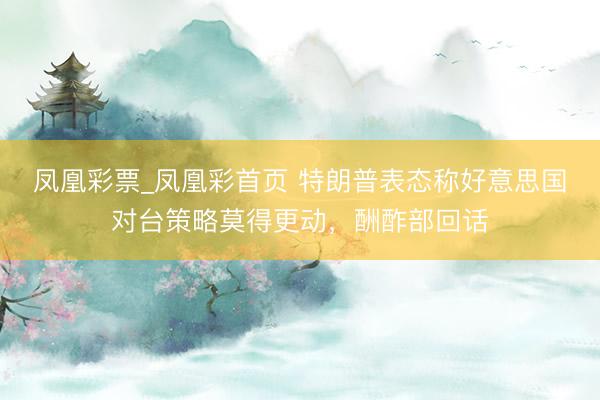 凤凰彩票_凤凰彩首页 特朗普表态称好意思国对台策略莫得更动，酬酢部回话