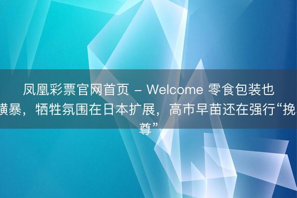 凤凰彩票官网首页 - Welcome 零食包装也变横暴，牺牲氛围在日本扩展，高市早苗还在强行“挽尊”