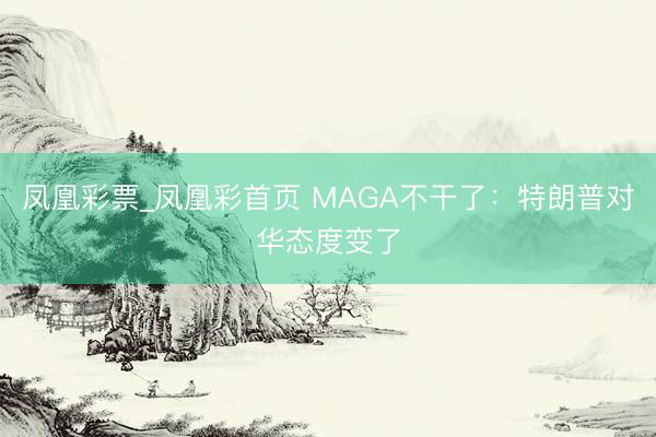 凤凰彩票_凤凰彩首页 MAGA不干了:特朗普对华态度变了