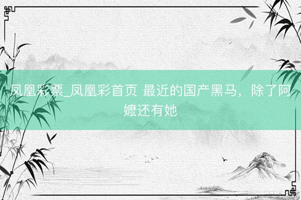 凤凰彩票_凤凰彩首页 最近的国产黑马，除了阿嬷还有她