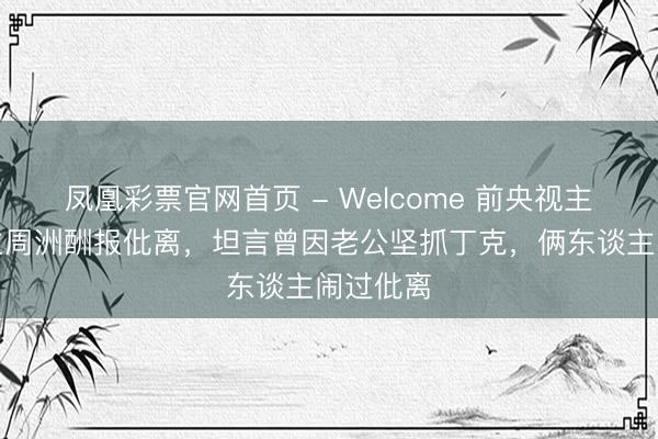 凤凰彩票官网首页 - Welcome 前央视主抓东谈主周洲酬报仳离，坦言曾因老公坚抓丁克，俩东谈主闹过仳离
